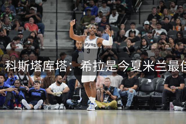 科斯塔库塔：希拉是今夏米兰最佳引援，但换下他的次数太多了